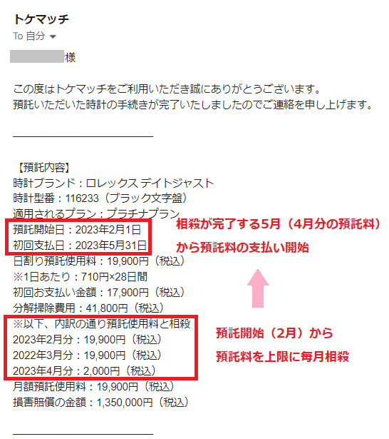 この度はトケマッチをご利用いただき誠にありがとうございます。
預託いただいた時計の手続きが完了いたしましたのでご連絡を申し上げます。
───────────────────
【預託内容】
時計ブランド:ロレックス デイトジャスト
時計型番:116233(ブラック文字盤)
適用されるプラン:プラチナプラン
預託開始日:2023年2月1日
初回支払日:2023年5月31日
日割り預託使用料:19,900円(税込)
※1日あたり:710円×28日間
初回お支払い金額:17,900円(税込)
分解掃除費用:41,800円(税込)
※以下、内訳の通り預託使用料と相殺
2023年2月分:19,900円(税込)
2022年3月分:19,900円(税込)
2023年4月分:2,000円(税込)
月額預託使用料:19,900円(税込)
損害賠償の金額:1,350,000円(税込)